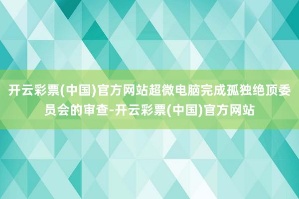 开云彩票(中国)官方网站超微电脑完成孤独绝顶委员会的审查-开云彩票(中国)官方网站