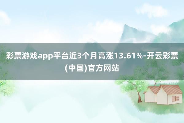 彩票游戏app平台近3个月高涨13.61%-开云彩票(中国)官方网站