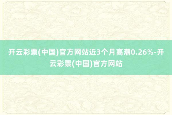 开云彩票(中国)官方网站近3个月高潮0.26%-开云彩票(中国)官方网站