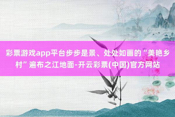 彩票游戏app平台步步是景、处处如画的“美艳乡村”遍布之江地面-开云彩票(中国)官方网站
