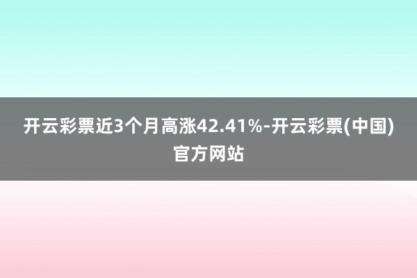 开云彩票近3个月高涨42.41%-开云彩票(中国)官方网站
