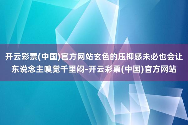 开云彩票(中国)官方网站玄色的压抑感未必也会让东说念主嗅觉千里闷-开云彩票(中国)官方网站