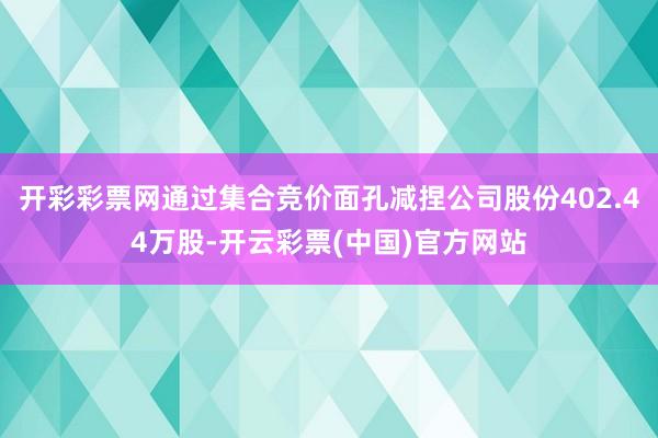 开彩彩票网通过集合竞价面孔减捏公司股份402.44万股-开云彩票(中国)官方网站