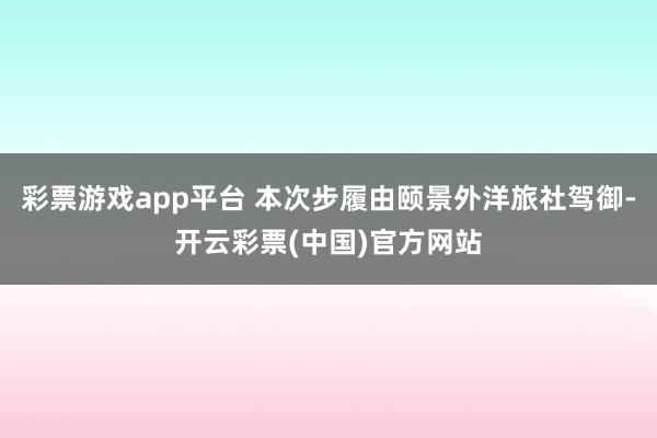 彩票游戏app平台 本次步履由颐景外洋旅社驾御-开云彩票(中国)官方网站
