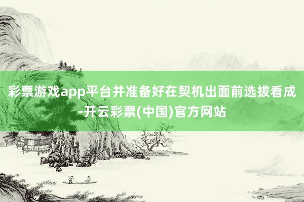彩票游戏app平台并准备好在契机出面前选拔看成-开云彩票(中国)官方网站