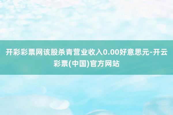 开彩彩票网该股杀青营业收入0.00好意思元-开云彩票(中国)官方网站