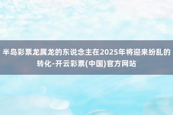 半岛彩票龙属龙的东说念主在2025年将迎来纷乱的转化-开云彩票(中国)官方网站