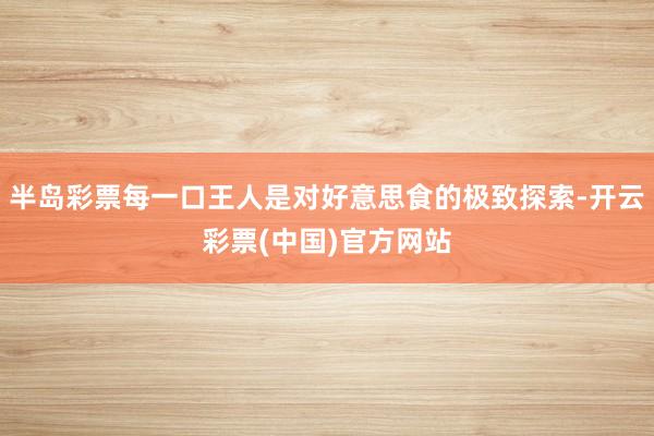 半岛彩票每一口王人是对好意思食的极致探索-开云彩票(中国)官方网站