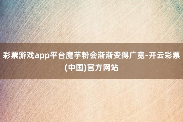 彩票游戏app平台魔芋粉会渐渐变得广宽-开云彩票(中国)官方网站