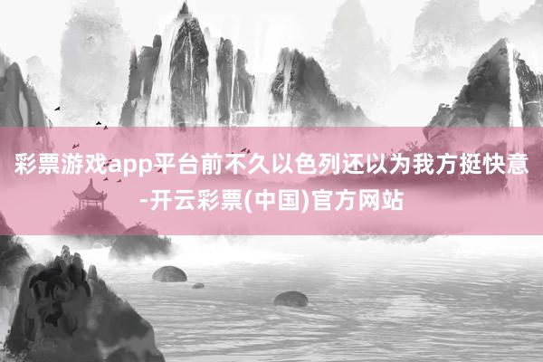 彩票游戏app平台前不久以色列还以为我方挺快意-开云彩票(中国)官方网站