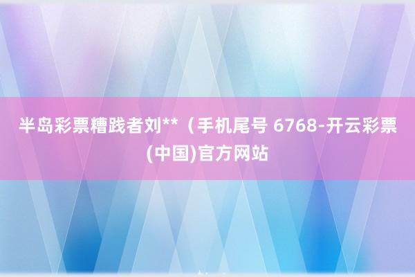半岛彩票糟践者刘**（手机尾号 6768-开云彩票(中国)官方网站