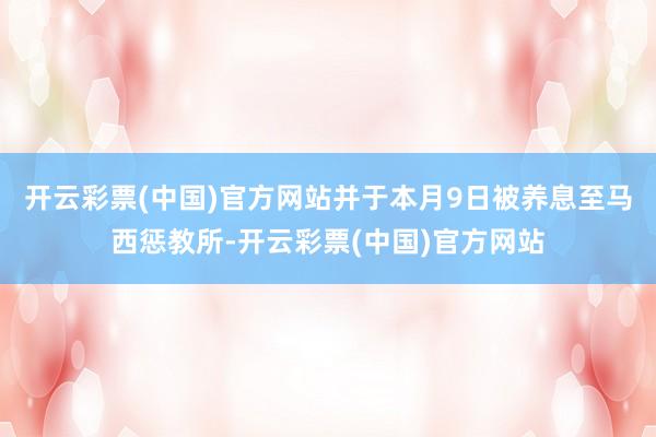 开云彩票(中国)官方网站并于本月9日被养息至马西惩教所-开云彩票(中国)官方网站