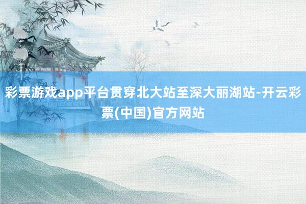 彩票游戏app平台贯穿北大站至深大丽湖站-开云彩票(中国)官方网站