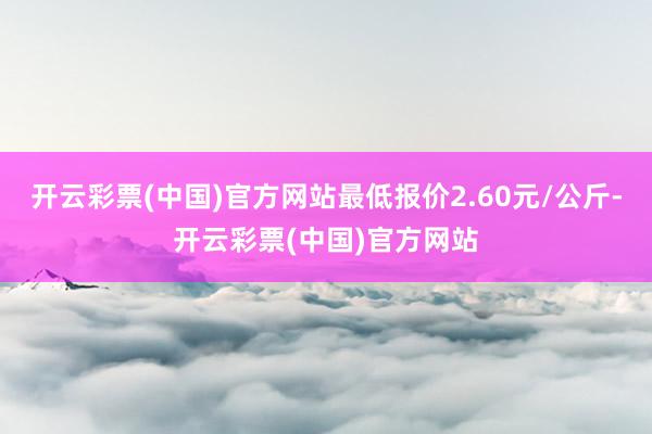 开云彩票(中国)官方网站最低报价2.60元/公斤-开云彩票(中国)官方网站