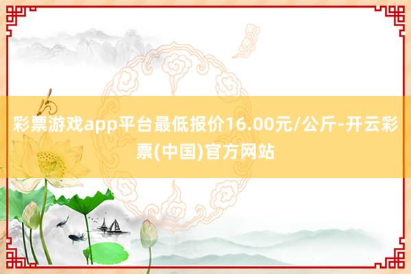 彩票游戏app平台最低报价16.00元/公斤-开云彩票(中国)官方网站