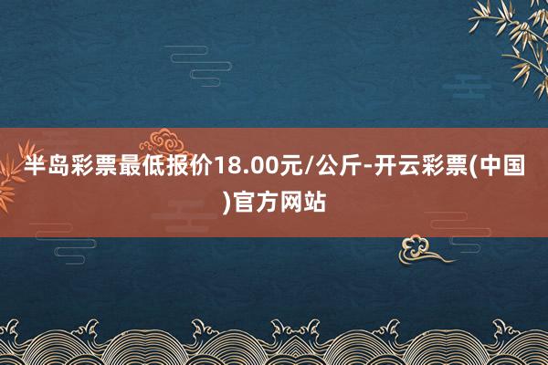 半岛彩票最低报价18.00元/公斤-开云彩票(中国)官方网站