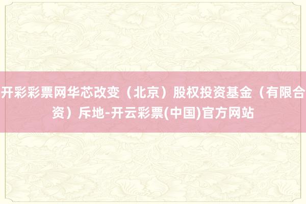 开彩彩票网华芯改变(北京)股权投资基金(有限合资)斥地-开云彩票(中国)官方网站
