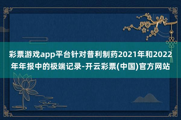 彩票游戏app平台针对普利制药2021年和2022年年报中的极端记录-开云彩票(中国)官方网站