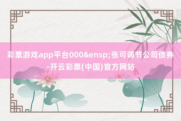 彩票游戏app平台000&ensp;张可调节公司债券-开云彩票(中国)官方网站