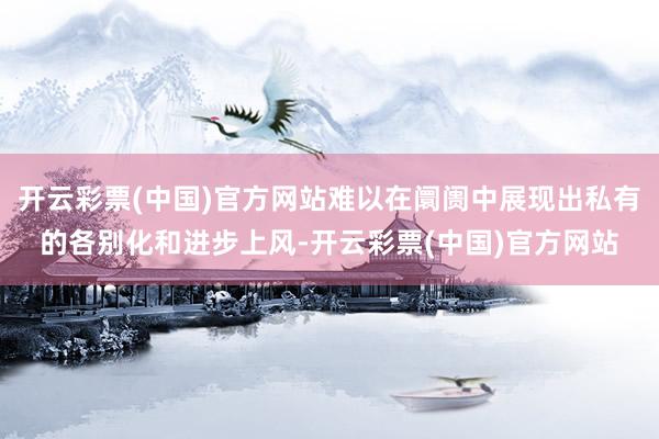 开云彩票(中国)官方网站难以在阛阓中展现出私有的各别化和进步上风-开云彩票(中国)官方网站