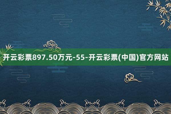开云彩票897.50万元-55-开云彩票(中国)官方网站