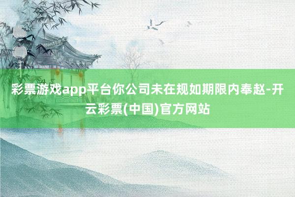 彩票游戏app平台你公司未在规如期限内奉赵-开云彩票(中国)官方网站
