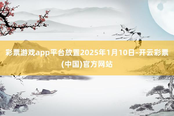 彩票游戏app平台放置2025年1月10日-开云彩票(中国)官方网站
