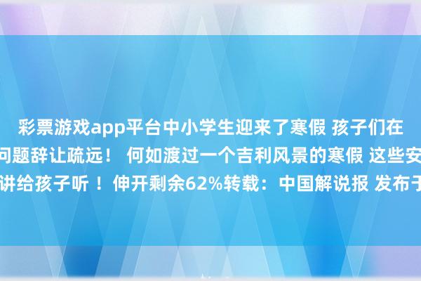 彩票游戏app平台中小学生迎来了寒假 孩子们在享受假期的同期 安全问题辞让疏远！ 何如渡过一个吉利风景的寒假 这些安全领导 请讲给孩子听 ！伸开剩余62%转载：中国解说报 发布于：北京市-开云彩票(中国)官方网站