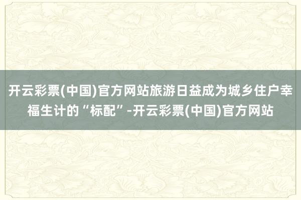 开云彩票(中国)官方网站旅游日益成为城乡住户幸福生计的“标配”-开云彩票(中国)官方网站