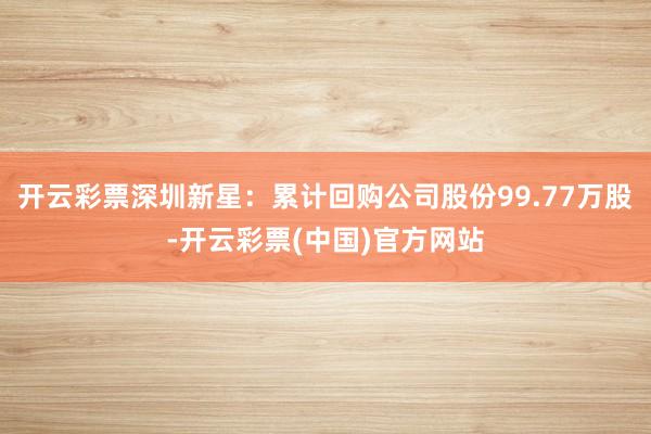 开云彩票深圳新星：累计回购公司股份99.77万股-开云彩票(中国)官方网站