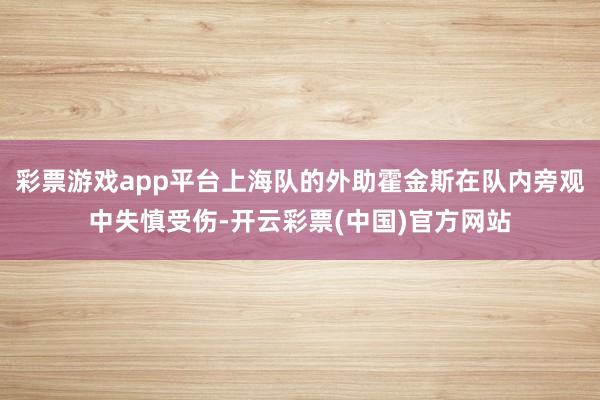 彩票游戏app平台上海队的外助霍金斯在队内旁观中失慎受伤-开云彩票(中国)官方网站