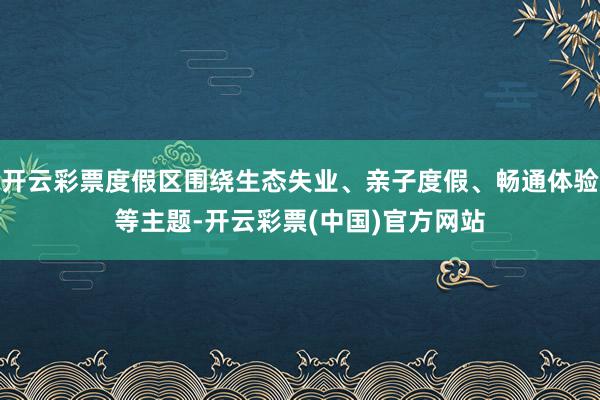 开云彩票度假区围绕生态失业、亲子度假、畅通体验等主题-开云彩票(中国)官方网站