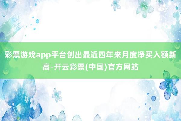 彩票游戏app平台创出最近四年来月度净买入额新高-开云彩票(中国)官方网站