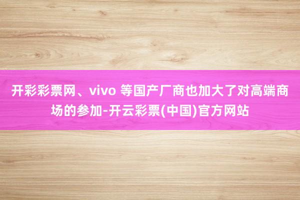开彩彩票网、vivo 等国产厂商也加大了对高端商场的参加-开云彩票(中国)官方网站