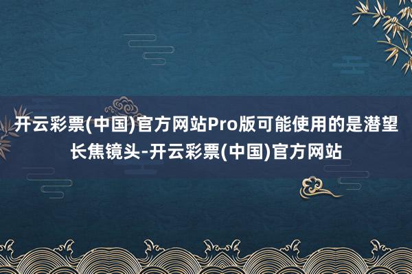 开云彩票(中国)官方网站Pro版可能使用的是潜望长焦镜头-开云彩票(中国)官方网站