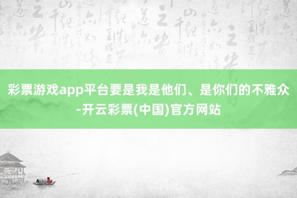 彩票游戏app平台要是我是他们、是你们的不雅众-开云彩票(中国)官方网站