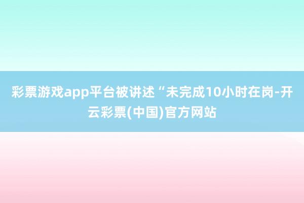 彩票游戏app平台被讲述“未完成10小时在岗-开云彩票(中国)官方网站