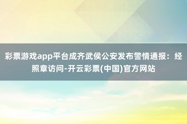 彩票游戏app平台成齐武侯公安发布警情通报：经照章访问-开云彩票(中国)官方网站