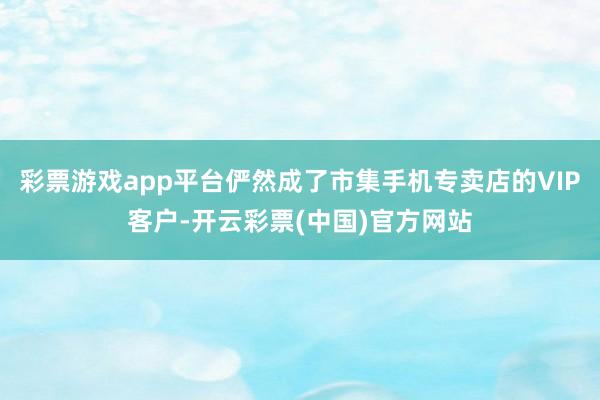 彩票游戏app平台俨然成了市集手机专卖店的VIP客户-开云彩票(中国)官方网站