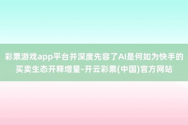 彩票游戏app平台并深度先容了AI是何如为快手的买卖生态开释增量-开云彩票(中国)官方网站