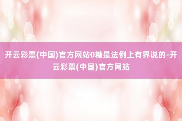 开云彩票(中国)官方网站0糖是法例上有界说的-开云彩票(中国)官方网站