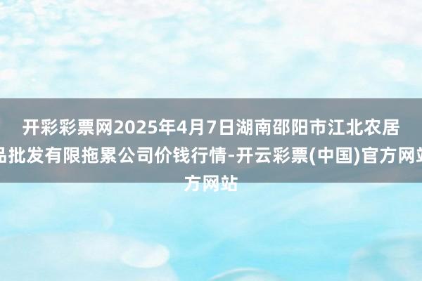 开彩彩票网2025年4月7日湖南邵阳市江北农居品批发有限拖累公司价钱行情-开云彩票(中国)官方网站