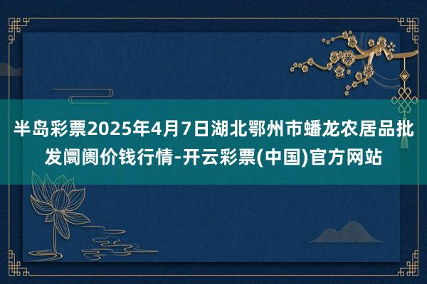 半岛彩票2025年4月7日湖北鄂州市蟠龙农居品批发阛阓价钱行情-开云彩票(中国)官方网站