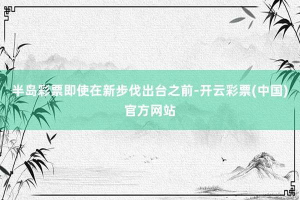 半岛彩票即使在新步伐出台之前-开云彩票(中国)官方网站