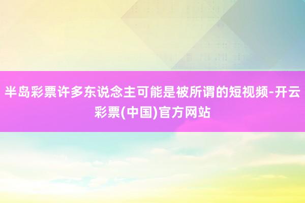 半岛彩票许多东说念主可能是被所谓的短视频-开云彩票(中国)官方网站
