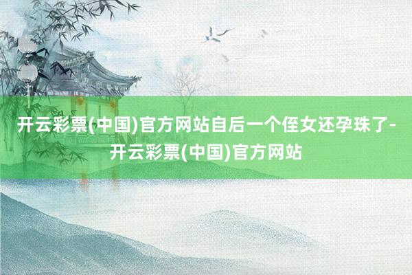 开云彩票(中国)官方网站自后一个侄女还孕珠了-开云彩票(中国)官方网站