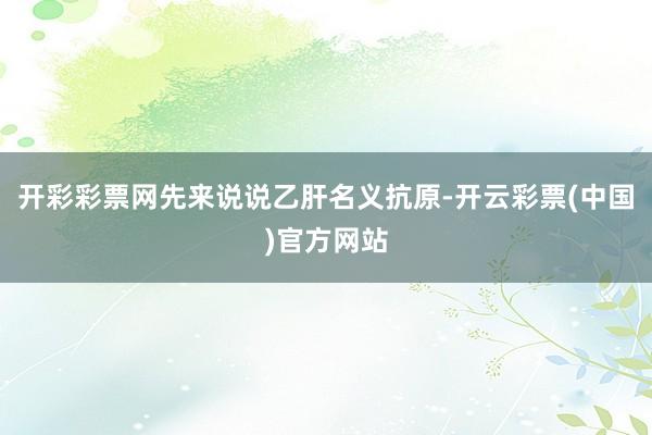 开彩彩票网先来说说乙肝名义抗原-开云彩票(中国)官方网站