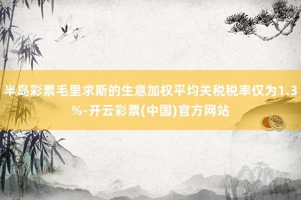 半岛彩票毛里求斯的生意加权平均关税税率仅为1.3%-开云彩票(中国)官方网站