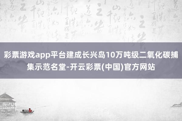 彩票游戏app平台建成长兴岛10万吨级二氧化碳捕集示范名堂-开云彩票(中国)官方网站