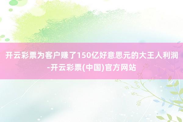 开云彩票为客户赚了150亿好意思元的大王人利润-开云彩票(中国)官方网站